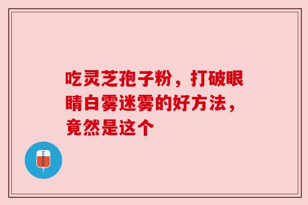 吃灵芝孢子粉，打破眼睛白雾迷雾的好方法，竟然是这个