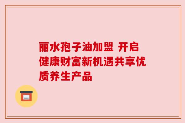 丽水孢子油加盟 开启健康财富新机遇共享优质养生产品 丽水孢子油加盟 开启健康财富新机遇共享优质养生产品