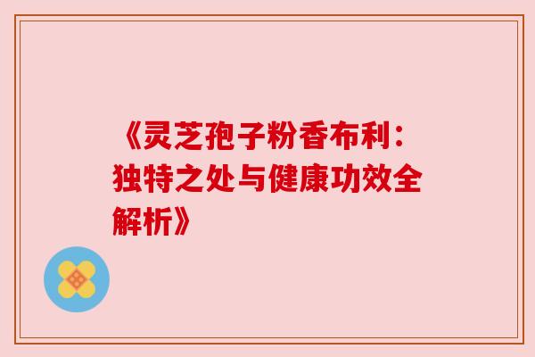 《灵芝孢子粉香布利:独特之处与健康功效全解析》 《灵芝孢子粉香布利:独特之处与健康功效全解析》
