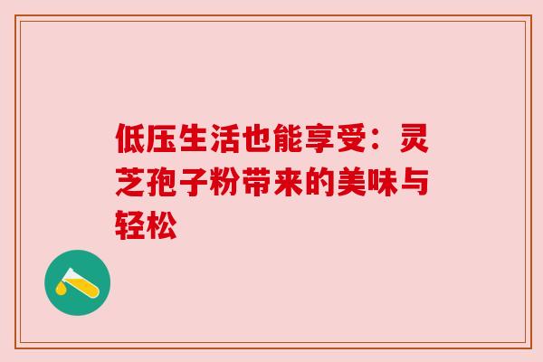 低压生活也能享受:灵芝孢子粉带来的美味与轻松 低压生活也能享受:灵芝孢子粉带来的美味与轻松