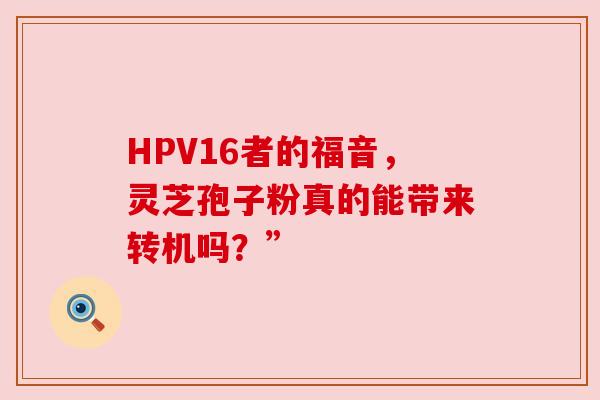 HPV16者的福音,灵芝孢子粉真的能带来转机吗?” HPV16者的福音,灵芝孢子粉真的能带来转机吗?”