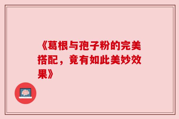 《葛根与孢子粉的完美搭配,竟有如此美妙效果》 《葛根与孢子粉的完美搭配,竟有如此美妙效果》