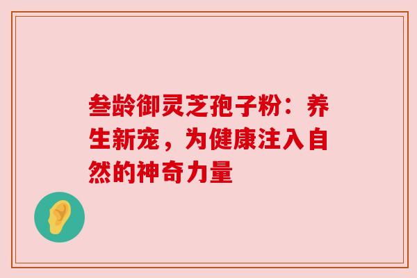 叁龄御灵芝孢子粉:养生新宠,为健康注入自然的神奇力量 叁龄御灵芝孢子粉:养生新宠,为健康注入自然的神奇力量