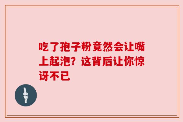 吃了孢子粉竟然会让嘴上起泡?这背后让你惊讶不已 吃了孢子粉竟然会让嘴上起泡?这背后让你惊讶不已