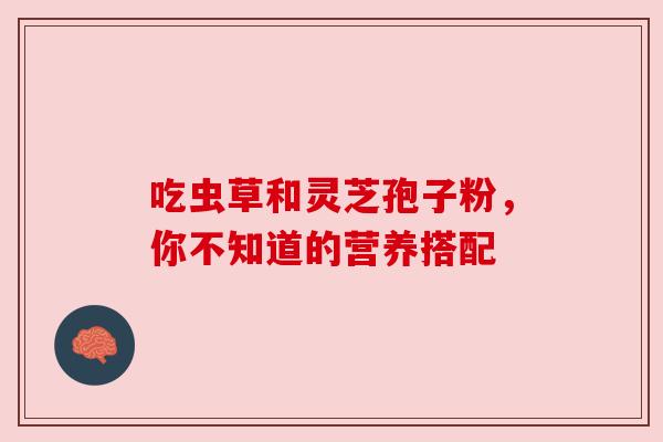 吃虫草和灵芝孢子粉,你不知道的营养搭配 吃虫草和灵芝孢子粉,你不知道的营养搭配