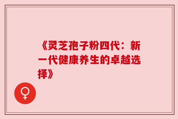 《灵芝孢子粉四代:新一代健康养生的卓越选择》 《灵芝孢子粉四代:新一代健康养生的卓越选择》