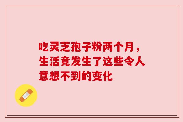 吃灵芝孢子粉两个月,生活竟发生了这些令人意想不到的变化 吃灵芝孢子粉两个月,生活竟发生了这些令人意想不到的变化