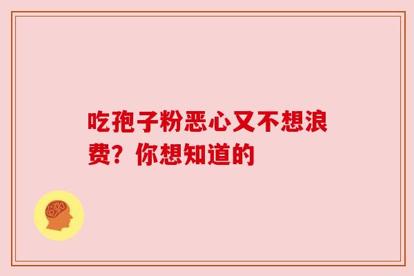 吃孢子粉恶心又不想浪费?你想知道的 吃孢子粉恶心又不想浪费?你想知道的