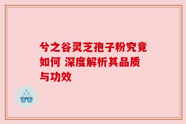 兮之谷灵芝孢子粉究竟如何 深度解析其品质与功效