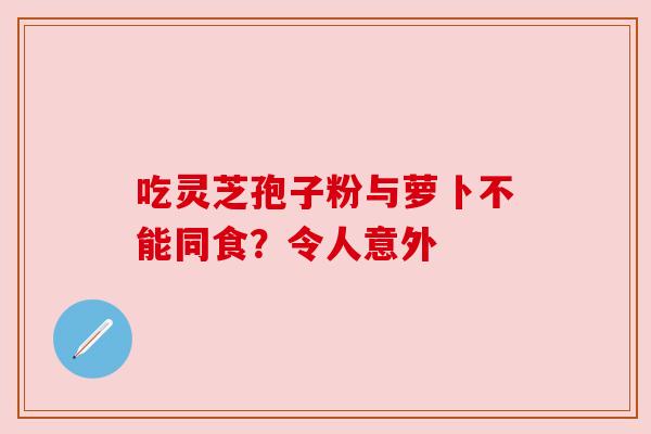 吃灵芝孢子粉与萝卜不能同食？令人意外