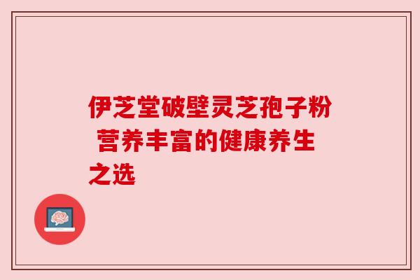 伊芝堂破壁灵芝孢子粉 营养丰富的健康养生之选 伊芝堂破壁灵芝孢子粉 营养丰富的健康养生之选