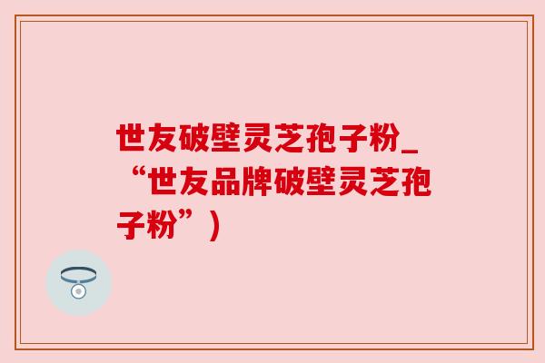 世友破壁灵芝孢子粉_“世友品牌破壁灵芝孢子粉”)