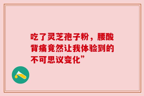 吃了灵芝孢子粉,腰酸背痛竟然让我体验到的不可思议变化” 吃了灵芝孢子粉,腰酸背痛竟然让我体验到的不可思议变化”