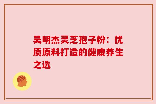 吴明杰灵芝孢子粉:优质原料打造的健康养生之选 吴明杰灵芝孢子粉:优质原料打造的健康养生之选