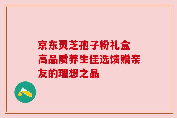 京东灵芝孢子粉礼盒 高品质养生佳选馈赠亲友的理想之品 京东灵芝孢子粉礼盒 高品质养生佳选馈赠亲友的理想之品
