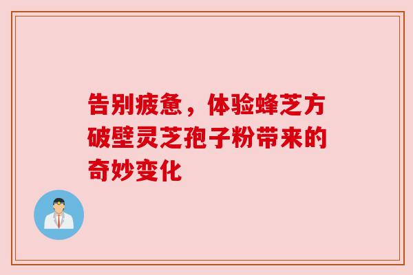 告别疲惫,体验蜂芝方破壁灵芝孢子粉带来的奇妙变化 告别疲惫,体验蜂芝方破壁灵芝孢子粉带来的奇妙变化