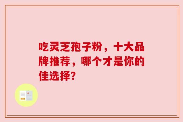 吃灵芝孢子粉,十大品牌推荐,哪个才是你的佳选择? 吃灵芝孢子粉,十大品牌推荐,哪个才是你的佳选择?