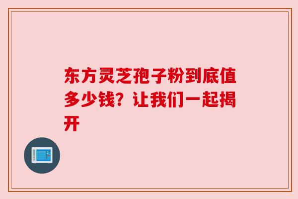 东方灵芝孢子粉到底值多少钱?让我们一起揭开 东方灵芝孢子粉到底值多少钱?让我们一起揭开
