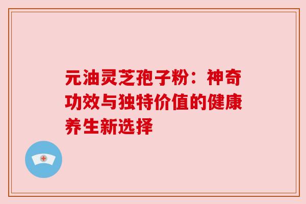 元油灵芝孢子粉：神奇功效与独特价值的健康养生新选择