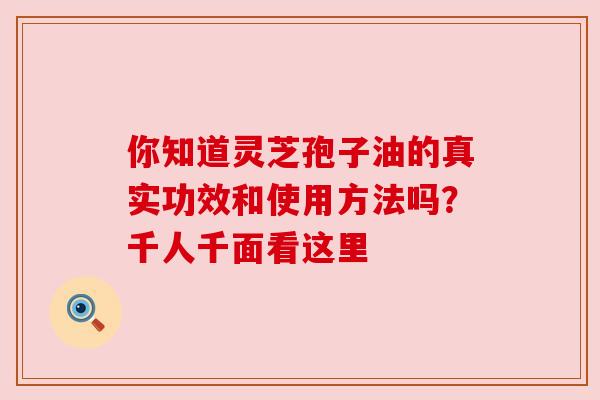 你知道灵芝孢子油的真实功效和使用方法吗?千人千面看这里 你知道灵芝孢子油的真实功效和使用方法吗?千人千面看这里