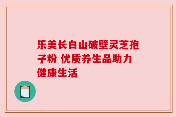 乐美长白山破壁灵芝孢子粉 优质养生品助力健康生活