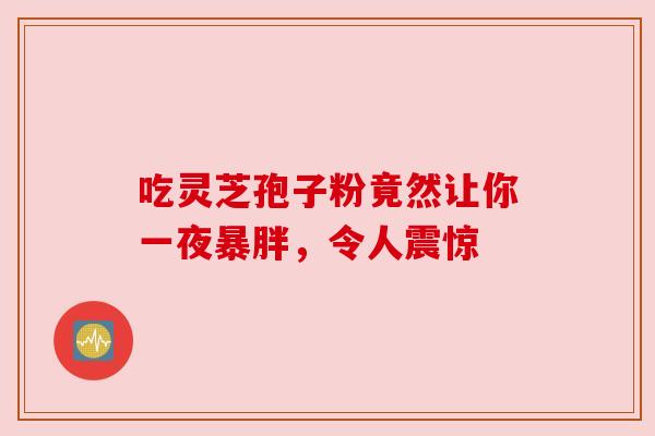 吃灵芝孢子粉竟然让你一夜暴胖,令人震惊 吃灵芝孢子粉竟然让你一夜暴胖,令人震惊