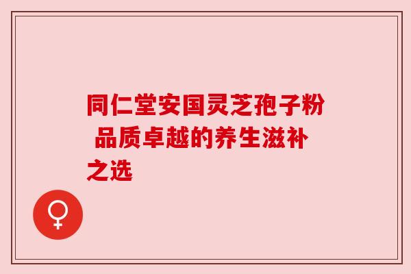 同仁堂安国灵芝孢子粉 品质卓越的养生滋补之选 同仁堂安国灵芝孢子粉 品质卓越的养生滋补之选