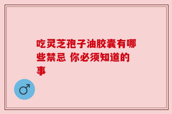 吃灵芝孢子油胶囊有哪些禁忌 你必须知道的事