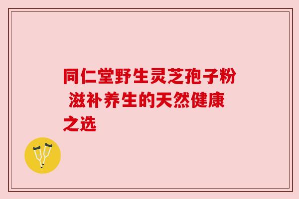 同仁堂野生灵芝孢子粉 滋补养生的天然健康之选 同仁堂野生灵芝孢子粉 滋补养生的天然健康之选