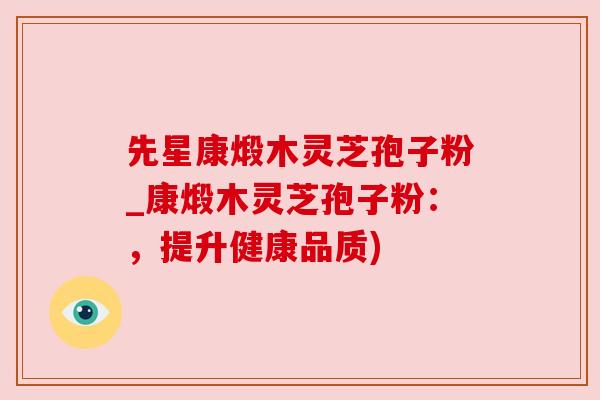 先星康煅木灵芝孢子粉_康煅木灵芝孢子粉:,提升健康品质) 先星康煅木灵芝孢子粉_康煅木灵芝孢子粉:,提升健康品质)