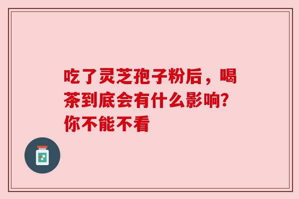 吃了灵芝孢子粉后,喝茶到底会有什么影响?你不能不看 吃了灵芝孢子粉后,喝茶到底会有什么影响?你不能不看