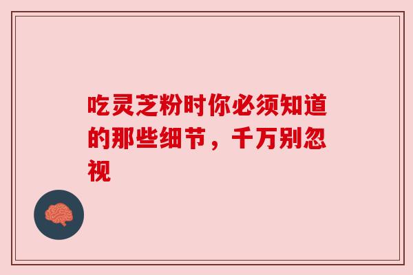 吃灵芝粉时你必须知道的那些细节,千万别忽视 吃灵芝粉时你必须知道的那些细节,千万别忽视