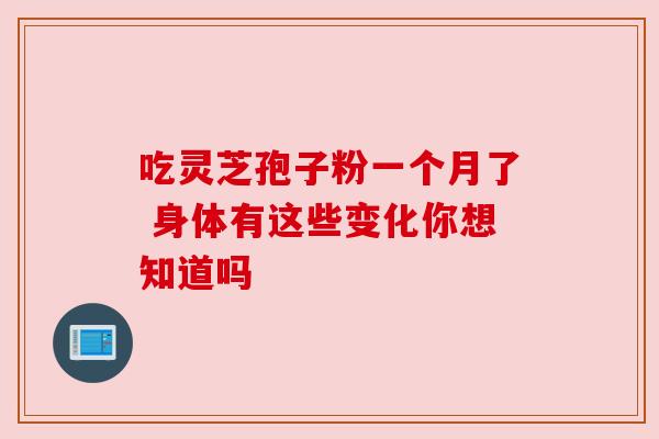 吃灵芝孢子粉一个月了 身体有这些变化你想知道吗 吃灵芝孢子粉一个月了 身体有这些变化你想知道吗