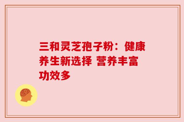三和灵芝孢子粉:健康养生新选择 营养丰富功效多 三和灵芝孢子粉:健康养生新选择 营养丰富功效多