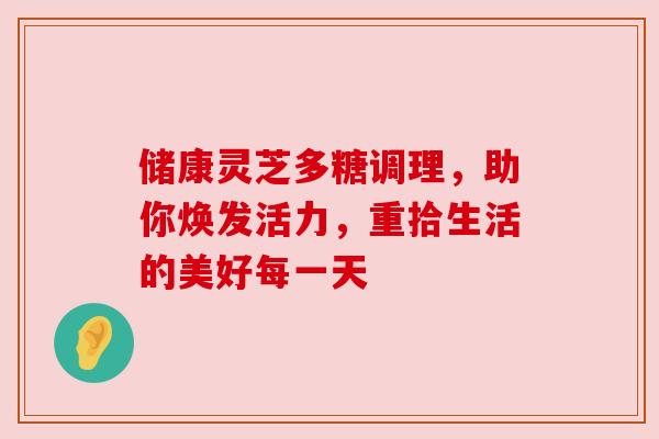 储康灵芝多糖调理，助你焕发活力，重拾生活的美好每一天