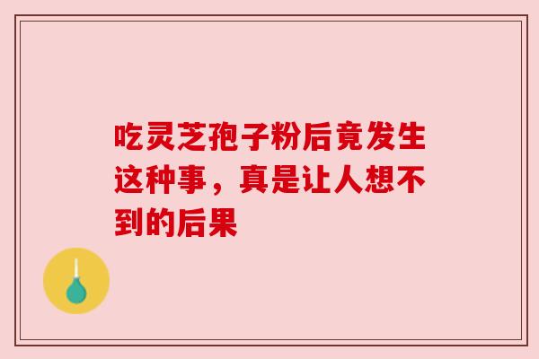 吃灵芝孢子粉后竟发生这种事,真是让人想不到的后果 吃灵芝孢子粉后竟发生这种事,真是让人想不到的后果