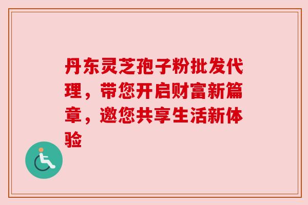 丹东灵芝孢子粉批发代理,带您开启财富新篇章,邀您共享生活新体验 丹东灵芝孢子粉批发代理,带您开启财富新篇章,邀您共享生活新体验