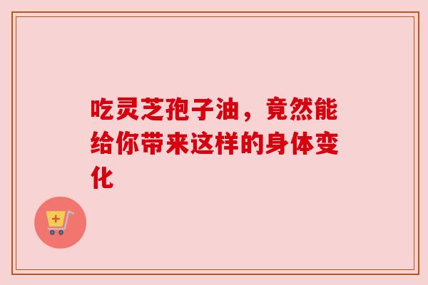 吃灵芝孢子油,竟然能给你带来这样的身体变化 吃灵芝孢子油,竟然能给你带来这样的身体变化