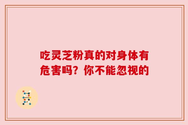 吃灵芝粉真的对身体有危害吗?你不能忽视的 吃灵芝粉真的对身体有危害吗?你不能忽视的