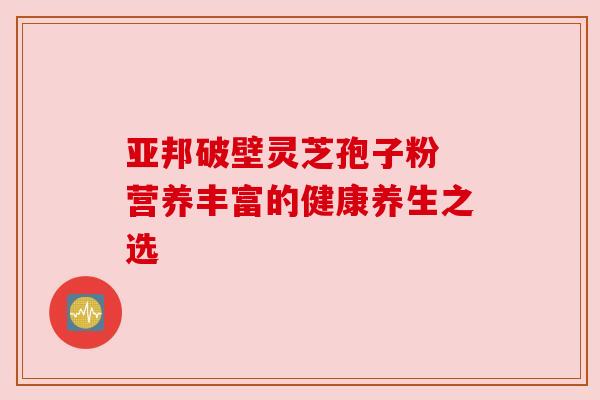亚邦破壁灵芝孢子粉 营养丰富的健康养生之选 亚邦破壁灵芝孢子粉 营养丰富的健康养生之选