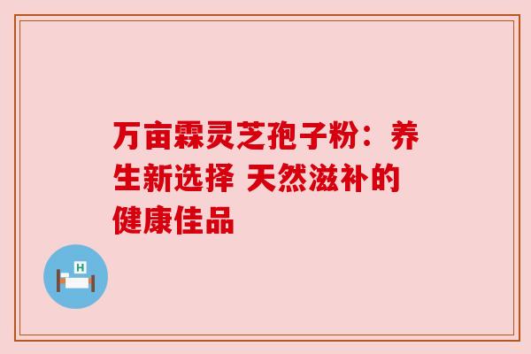 万亩霖灵芝孢子粉:养生新选择 天然滋补的健康佳品 万亩霖灵芝孢子粉:养生新选择 天然滋补的健康佳品