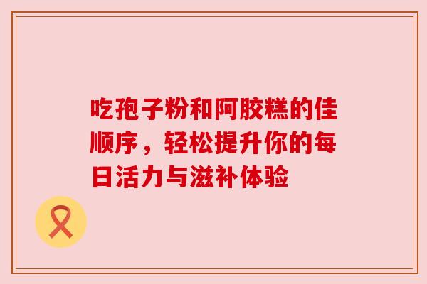 吃孢子粉和阿胶糕的佳顺序，轻松提升你的每日活力与滋补体验