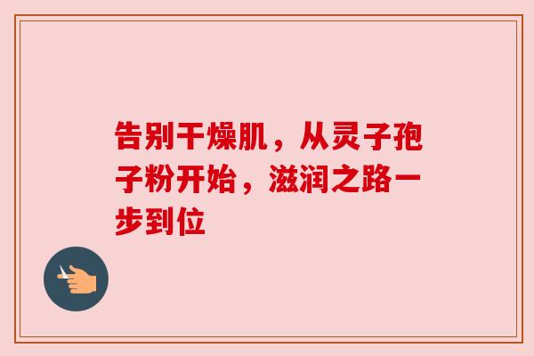 告别干燥肌,从灵子孢子粉开始,滋润之路一步到位 告别干燥肌,从灵子孢子粉开始,滋润之路一步到位