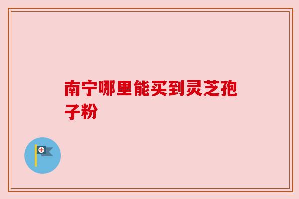 南宁哪里能买到灵芝孢子粉 南宁哪里能买到灵芝孢子粉