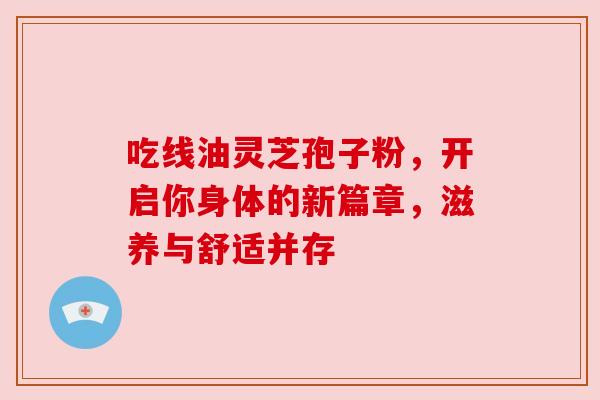 吃线油灵芝孢子粉,开启你身体的新篇章,滋养与舒适并存 吃线油灵芝孢子粉,开启你身体的新篇章,滋养与舒适并存