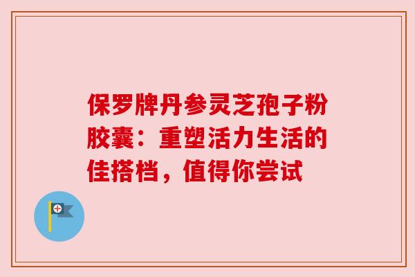 保罗牌丹参灵芝孢子粉胶囊:重塑活力生活的佳搭档,值得你尝试 保罗牌丹参灵芝孢子粉胶囊:重塑活力生活的佳搭档,值得你尝试