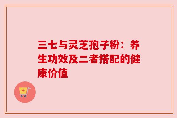 三七与灵芝孢子粉:养生功效及二者搭配的健康价值 三七与灵芝孢子粉:养生功效及二者搭配的健康价值