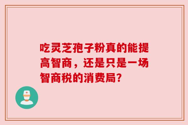 吃灵芝孢子粉真的能提高智商,还是只是一场智商税的消费局? 吃灵芝孢子粉真的能提高智商,还是只是一场智商税的消费局?