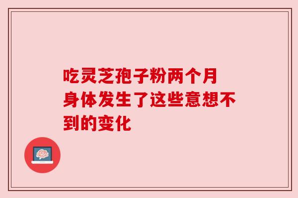 吃灵芝孢子粉两个月 身体发生了这些意想不到的变化 吃灵芝孢子粉两个月 身体发生了这些意想不到的变化