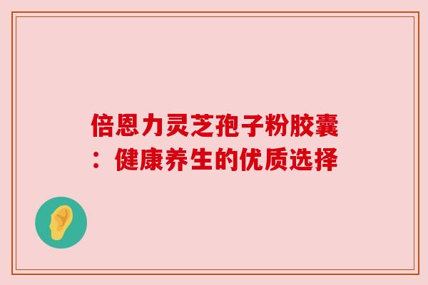倍恩力灵芝孢子粉胶囊:健康养生的优质选择 倍恩力灵芝孢子粉胶囊:健康养生的优质选择